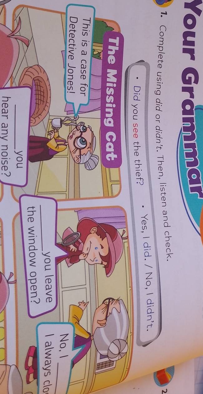 Your Grammar 
1. Complete using did or didn't. Then, listen and check. 
2 
Did you see the thief? Yes, I did. / No, I didn't. 
The Missing Cat 
This is a case for 
Detective Jones! 
_ 
No, I 
_you leave I always clo 
the window open? 
_you 
hear any noise?