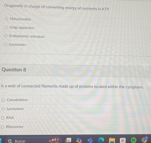 Oraganelle in charge of converting energy of nutrients in ATP.
Mitochondria
Golgi apparatus
Endoplasmic reticulum
Lysosomes
Question 8
Is a web of connected filaments made up of proteins located within the cytoplasm.
Cytoskeleton
Lysosomes
RNA
Ribosomes
Buscar