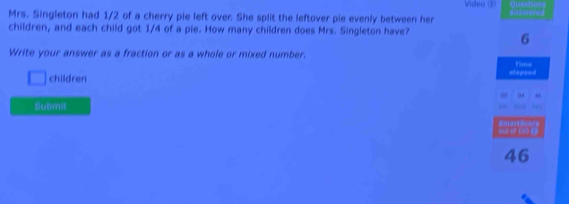 Video ( Canttors 
Mrs. Singleton had 1/2 of a cherry pie left over. She split the leftover pie evenly between her 
children, and each child got 1/4 of a pie. How many children does Mrs. Singleton have? 
6 
Write your answer as a fraction or as a whole or mixed number. 
Time 
□ children mapsed 
00 0f 
Submit 
46