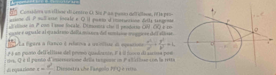 Areomont ie é amostrar 
Considera un ellisse di centro O. Sia P un punto dell'ellisse, H a pro- 
icxione di P sull asse tocale e Q i punto d'imersezione della tangente 
all'ellisse in P con lasse focale. Dimostra che ll prodotto overline OH· overline OQ è co 
stante e uguale al quadrato della misura del semiasse magginre dell elisse. 
La figura a fianco è relativa a un cilisse di equazione  x^2/a^2 + y^2/b^2 =1, 
é un punto dell'ellisse del primo quadrante. Fé il fuovo di ascissa posi 
tiva. Qé il punto d'inersezione della tangentr in Pall ellisse con la retta 
di equazione x= a^2/c  Dimostra che l'angolo PFQ è retto.