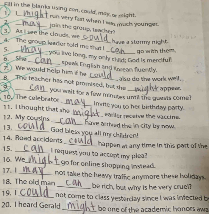 Fill in the blanks using can, could, may, or might. 
1 _run very fast when I was much younger. 
_2 
join the group, teacher? 
_ 
3. As I see the clouds, we 
have a stormy night. 
A. The group leader told me that I 
5. 
_ 
_go with them. 
_you live long, my only child; God is merciful! 
6. She 
speak English and Korean fluently. 
7. We would help him if he 
also do the work well. 
8. The teacher has not promised, but she_ 
9._ 
appear. 
you wait for a few minutes until the guests come? 
10. The celebrator 
_invite you to her birthday party. 
11. I thought that she 
_earlier receive the vaccine. 
12. My cousins _have arrived the in city by now. 
13. 
_God bless you all my children! 
14. Road accidents 
_happen at any time in this part of the 
15._ 
I request you to accept my plea? 
16. We 
_go for online shopping instead. 
17. I _not take the heavy traffic anymore these holidays. 
18. The old man 
_be rich, but why is he very cruel? 
19. I_ not come to class yesterday since I was infected by 
20. I heard Gerald 
_be one of the academic honors awa