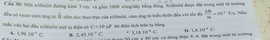 Một xôlênôit đường kính 5 cm và gồm 1000 vòng/dây bằng đồng. Xolênôit được đặt trong một từ trường
đều có vectơ cảm ứng từ vector B nằm dọc theo trục của xôlênôit, cảm ứng từ biến thiên đều với tốc độ  △ B/△ t =10^(-2)T/s. Nếu
mắc vào hai đầu xôlênôit một tụ điện có C=10 μF thì điện tích trên tụ bằng
C. 3,18.10^(-8)C. D. 1,6.10^(-8)C.
A. 1,96.10^(-7) C. B. 2, 45.10^(-7)C. 30cm* 40cm có dòng điện 6 A đặt trong một từ trường