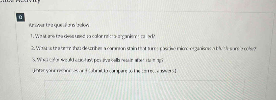 Answer the questions below. 
1. What are the dyes used to color micro-organisms called? 
2. What is the term that describes a common stain that turns positive micro-organisms a bluish-purple color? 
3. What color would acid-fast positive cells retain after staining? 
(Enter your responses and submit to compare to the correct answers.)