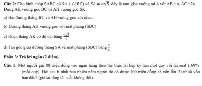 Cho hình chóp SABC có SA⊥ (ABC) và SA=asqrt(5) , đáy là tam giác vuông tại A với AB=a, AC=2a. 
Dựng AK vuông góc BC và AH vuông góc SK. 
a) Hai đường thăng BC và AH vuông góc với nhau. 
b) Đường thẳng AH vuông góc với mặt phẳng (SBC) 
c) Đoạn thắng AK có độ dài bằng  asqrt(5)/5 
d) Tan góc giữa đường thẳng SA và mặt phẳng (SBC) bằng  2/5 
Phần 3: Trả lời ngắn (2 điểm) 
Câu 1: Một người gửi 88 triệu đồng vào ngân hàng theo thể thức lãi kép kỳ hạn một quý với lãi suất 1, 68%
(mỗi quý). Hỏi sau ít nhất bao nhiêu năm người đó có được 100 triệu đồng cả vốn lẫn lãi từ số vốn 
ban đầu? (giả sử rằng lãi suất không đổi).