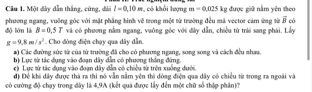 Một dây dẫn thắng, cứng, dài l=0,10m , có khối lượng m=0,025kg được giữ nằm yên theo
phương ngang, vuông góc với mặt phẳng hình vẽ trong một từ trường đều mà vector cảm ứng từ vector B có
độ lớn là B=0,5T và có phương nằm ngang, vuông góc với dây dẫn, chiều từ trái sang phải. Lấy
g=9,8m/s^2. Cho dòng điện chạy qua dây dẫn.
a) Các đường sức từ của từ trường đã cho có phương ngang, song song và cách đều nhau.
b) Lực từ tác dụng vào đoạn dây dẫn có phương thăng đứng.
c) Lực từ tác dụng vào đoạn dây dẫn có chiều từ trên xuống dưới.
d) Đề khi dây được thả ra thì nó vẫn nằm yên thì dòng điện qua dây có chiều từ trong ra ngoài và
có cường độ chạy trong dây là 4, 9A (kết quả được lấy đến một chữ số thập phân)?