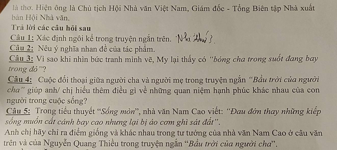 là thơ. Hiện ông là Chủ tịch Hội Nhà văn Việt Nam, Giám đốc - Tổng Biên tập Nhà xuất 
bản Hội Nhà văn. 
Trả lời các câu hỏi sau 
Câu 1: Xác định ngôi kể trong truyện ngắn trên. 
Câu 2: Nêu ý nghĩa nhan đề của tác phẩm. 
Câu 3: Vì sao khi nhìn bức tranh mình vẽ, My lại thấy có “bóng cha trong suốt đang bay 
trong đó'? 
Câu 4: Cuộc đối thoại giữa người cha và người mẹ trong truyện ngắn “Bầu trời của người 
cha'' giúp anh/ chị hiểu thêm điều gì về những quan niệm hạnh phúc khác nhau của con 
người trong cuộc sống? 
Câu 5: Trong tiểu thuyết “Sống mòn”, nhà văn Nam Cao viết: “Đau đớn thay những kiếp 
sống muốn cất cánh bay cao nhưng lại bị áo cơm ghì sát đất”. 
Anh chị hãy chỉ ra điểm giống và khác nhau trong tư tưởng của nhà văn Nam Cao ở câu văn 
trên và của Nguyễn Quang Thiều trong truyện ngắn “Bầu trời của người chơ”.