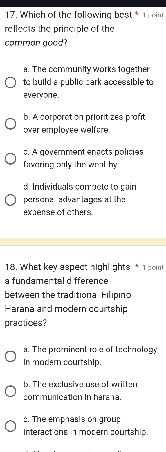 Which of the following best * 1 point
reflects the principle of the
common good?
a. The community works together
to build a public park accessible to
everyone.
b. A corporation prioritizes profit
over employee welfare.
c. A government enacts policies
favoring only the wealthy.
d. Individuals compete to gain
personal advantages at the
expense of others.
18. What key aspect highlights * 1 point
a fundamental difference
between the traditional Filipino
Harana and modern courtship
practices?
a. The prominent role of technology
in modern courtship.
b. The exclusive use of written
communication in harana.
c. The emphasis on group
interactions in modern courtship.