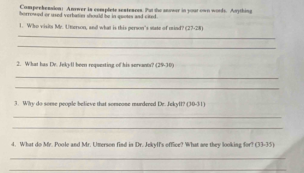 Comprehension: Answer in complete sentences. Put the answer in your own words. Anything 
borrowed or used verbatim should be in quotes and cited. 
L. Who visits Mr. Utterson, and what is this person's state of mind? (27-28) 
_ 
_ 
2. What has Dr. Jekyll been requesting of his servants? (29-30) 
_ 
_ 
3. Why do some people believe that someone murdered Dr. Jekyll? (30-31) 
_ 
_ 
4. What do Mr. Poole and Mr. Utterson find in Dr. Jekyll's office? What are they looking for? (33-35) 
_ 
_