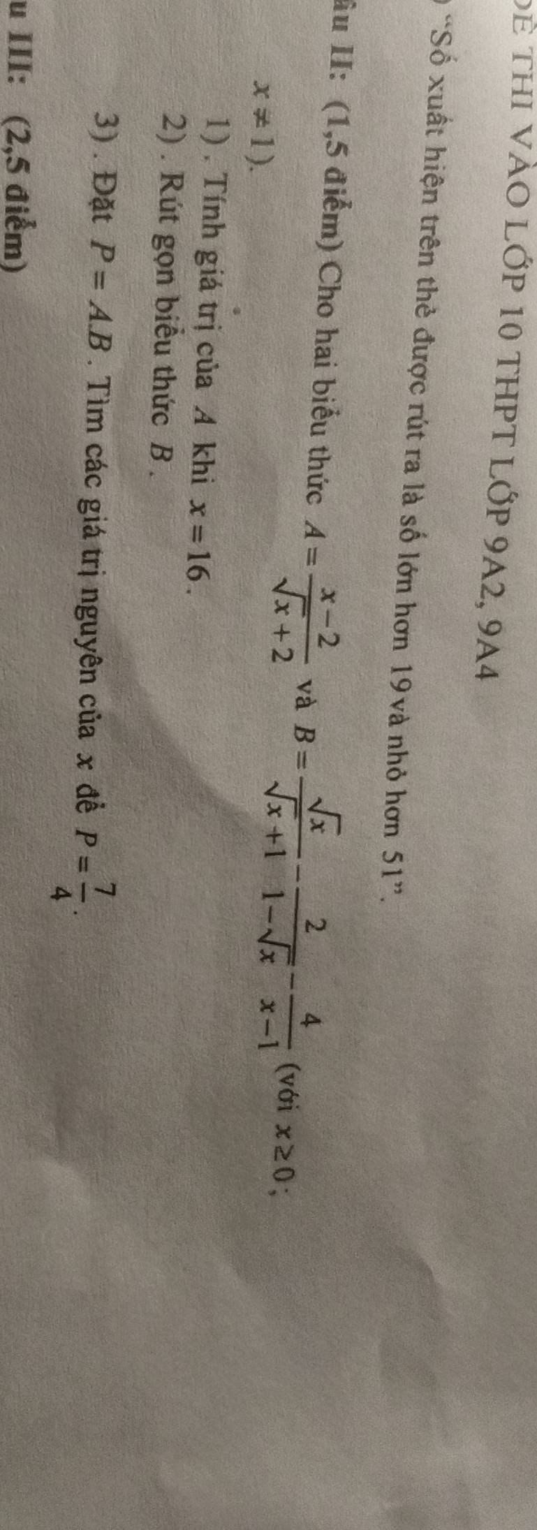 Để thi vào lớp 10 thPt lớp 9A2, 9A4 
Ở “Số xuất hiện trên thẻ được rút ra là số lớn hơn 19và nhỏ hơn 51 ”. 
âu II: (1,5 điểm) Cho hai biểu thức A= (x-2)/sqrt(x)+2  và B= sqrt(x)/sqrt(x)+1 - 2/1-sqrt(x) - 4/x-1  (với x≥ 0 :
x!= 1). 
1) . Tính giá trị của A khi x=16. 
2) . Rút gọn biểu thức B. 
3) . Đặt P=A.B. Tìm các giá trị nguyên của x đề P= 7/4 . 
u III: (2,5 điểm)