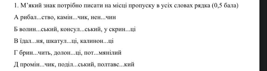 Муякий знак потрібно πисати на місці пропуску в усіх словах рялка (θ, 5 бала)
А рибал..ство, камін..чик, нен..чин
Б волин...ський, консул...ський, у скрин.ці
В їдалеееня, шιкатуле..ці, калинонеці
Γ брине..читьη долон.ці, πот..мянілий
Д промін...чик, поділ...ський, полтавс...кий