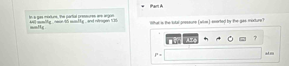 In a gas mixture, the partial pressures are argon
440 mmHg , neon 65 mmHg , and nitrogen 135
What is the total pressure (atm) exerted by the gas mixture?
mmHg.
AΣφ
?
P=
atm