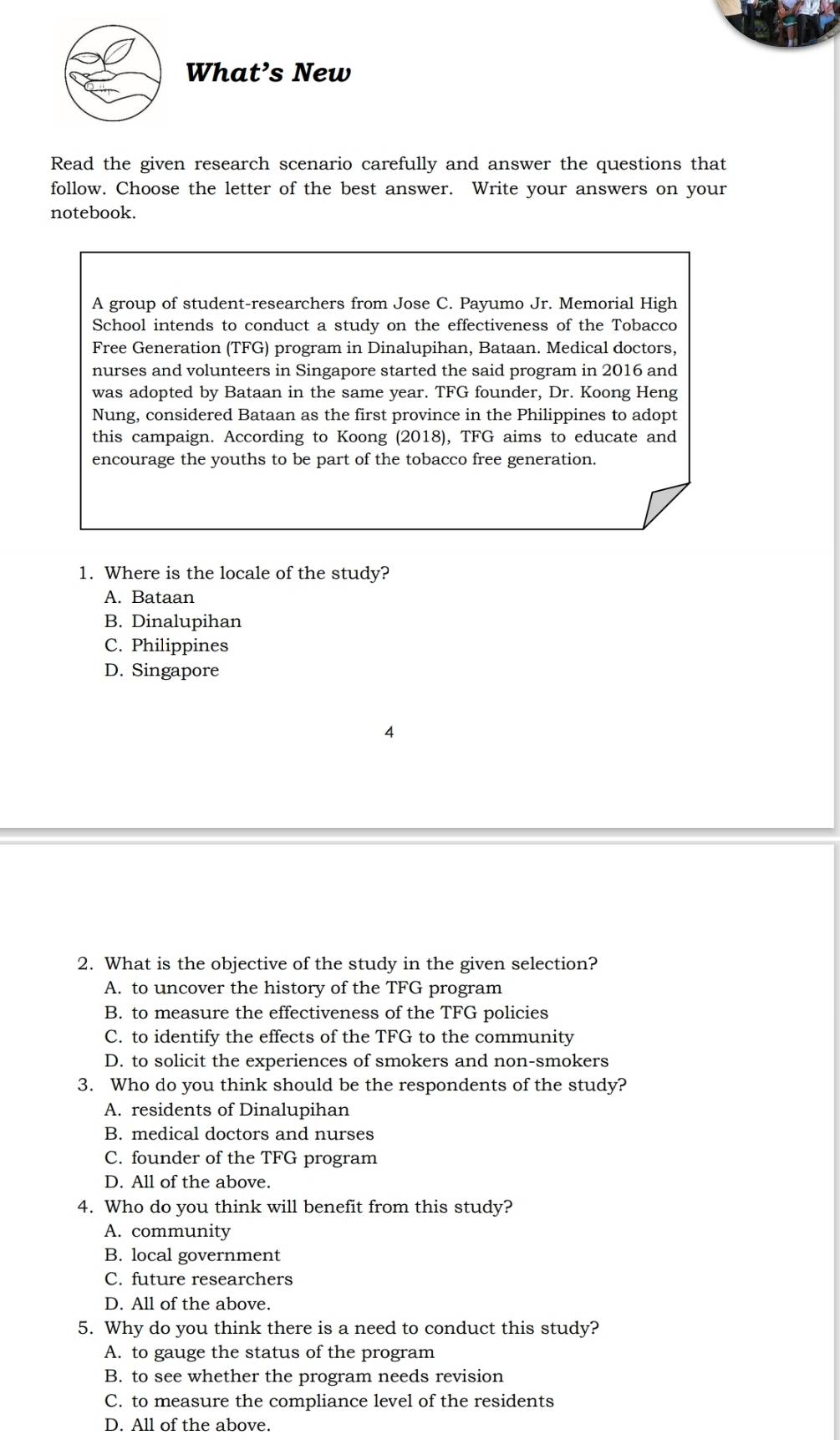 What’s New
Read the given research scenario carefully and answer the questions that
follow. Choose the letter of the best answer. Write your answers on your
notebook.
A group of student-researchers from Jose C. Payumo Jr. Memorial High
School intends to conduct a study on the effectiveness of the Tobacco
Free Generation (TFG) program in Dinalupihan, Bataan. Medical doctors,
nurses and volunteers in Singapore started the said program in 2016 and
was adopted by Bataan in the same year. TFG founder, Dr. Koong Heng
Nung, considered Bataan as the first province in the Philippines to adopt
this campaign. According to Koong (2018), TFG aims to educate and
encourage the youths to be part of the tobacco free generation.
1. Where is the locale of the study?
A. Bataan
B. Dinalupihan
C. Philippines
D. Singapore
4
2. What is the objective of the study in the given selection?
A. to uncover the history of the TFG program
B. to measure the effectiveness of the TFG policies
C. to identify the effects of the TFG to the community
D. to solicit the experiences of smokers and non-smokers
3. Who do you think should be the respondents of the study?
A. residents of Dinalupihan
B. medical doctors and nurses
C. founder of the TFG program
D. All of the above.
4. Who do you think will benefit from this study?
A. community
B. local government
C. future researchers
D. All of the above.
5. Why do you think there is a need to conduct this study?
A. to gauge the status of the program
B. to see whether the program needs revision
C. to measure the compliance level of the residents
D. All of the above.