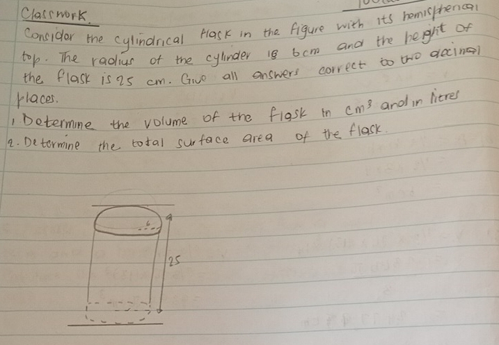 Classwork. 
consider the cylindnical Hlask in the figure with its homisphenca 
top. The radius of the cylinder 18 6cm and the height of 
the flask is 2s cm. Give all answers correct to tho decine? 
places. 
1 Determine the volume of the flgsk in cm^3 and in litres
2. Determine the total surface area of the flask.