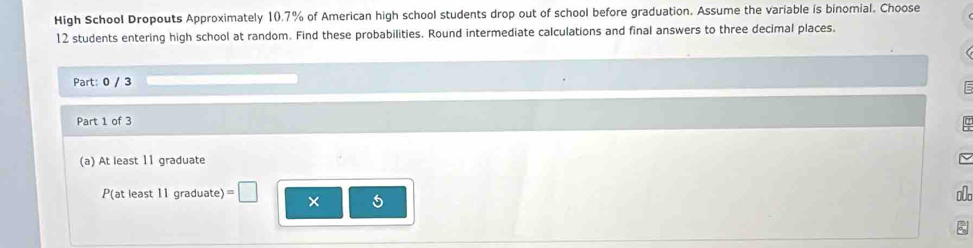 High School Dropouts Approximately 10.7% of American high school students drop out of school before graduation. Assume the variable is binomial. Choose
12 students entering high school at random. Find these probabilities. Round intermediate calculations and final answers to three decimal places. 
Part: 0 / 3
Part 1 of 3 
(a) At least 11 graduate 
P(at least 11 graduate) =□ × 
o