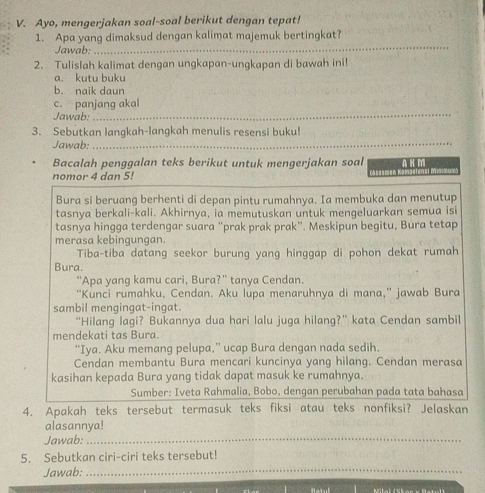 Ayo, mengerjakan soal-soal berikut dengan tepat!
1. Apa yang dimaksud dengan kalimat majemuk bertingkat?
Jawab:
_
2. Tulislah kalimat dengan ungkapan-ungkapan di bawah ini!
a. kutu buku
b. naik daun
_
c. panjang akal
Jawab:
3. Sebutkan langkah-langkah menulis resensi buku!
Jawab:_
Bacalah penggalan teks berikut untuk mengerjakan soal AKM
nomor 4 dan 5! (Asasmen Kompetensi Minimum)
Bura si beruang berhenti di depan pintu rumahnya. Ia membuka dan menutup
tasnya berkali-kali. Akhirnya, ia memutuskan untuk mengeluarkan semua isi
tasnya hingga terdengar suara “prak prak prak”. Meskipun begitu, Bura tetap
merasa kebingungan.
Tiba-tiba datang seekor burung yang hinggap di pohon dekat rumah
Bura.
“Apa yang kamu cari, Bura?” tanya Cendan.
“Kunci rumahku, Cendan. Aku lupa menaruhnya di mana,” jawab Bura
sambil mengingat-ingat.
“Hilang lagi? Bukannya dua hari lalu juga hilang?” kata Cendan sambil
mendekati tas Bura.
“Iya. Aku memang pelupa,” ucap Bura dengan nada sedih.
Cendan membantu Bura mencari kuncinya yang hilang. Cendan merasa
kasihan kepada Bura yang tidak dapat masuk ke rumahnya.
Sumber: Iveta Rahmalia, Bobo, dengan perubahan pada tata bahasa
4. Apakah teks tersebut termasuk teks fiksi atau teks nonfiksi? Jelaskan
alasannya!
Jawab:_
5. Sebutkan ciri-ciri teks tersebut!
Jawab:_