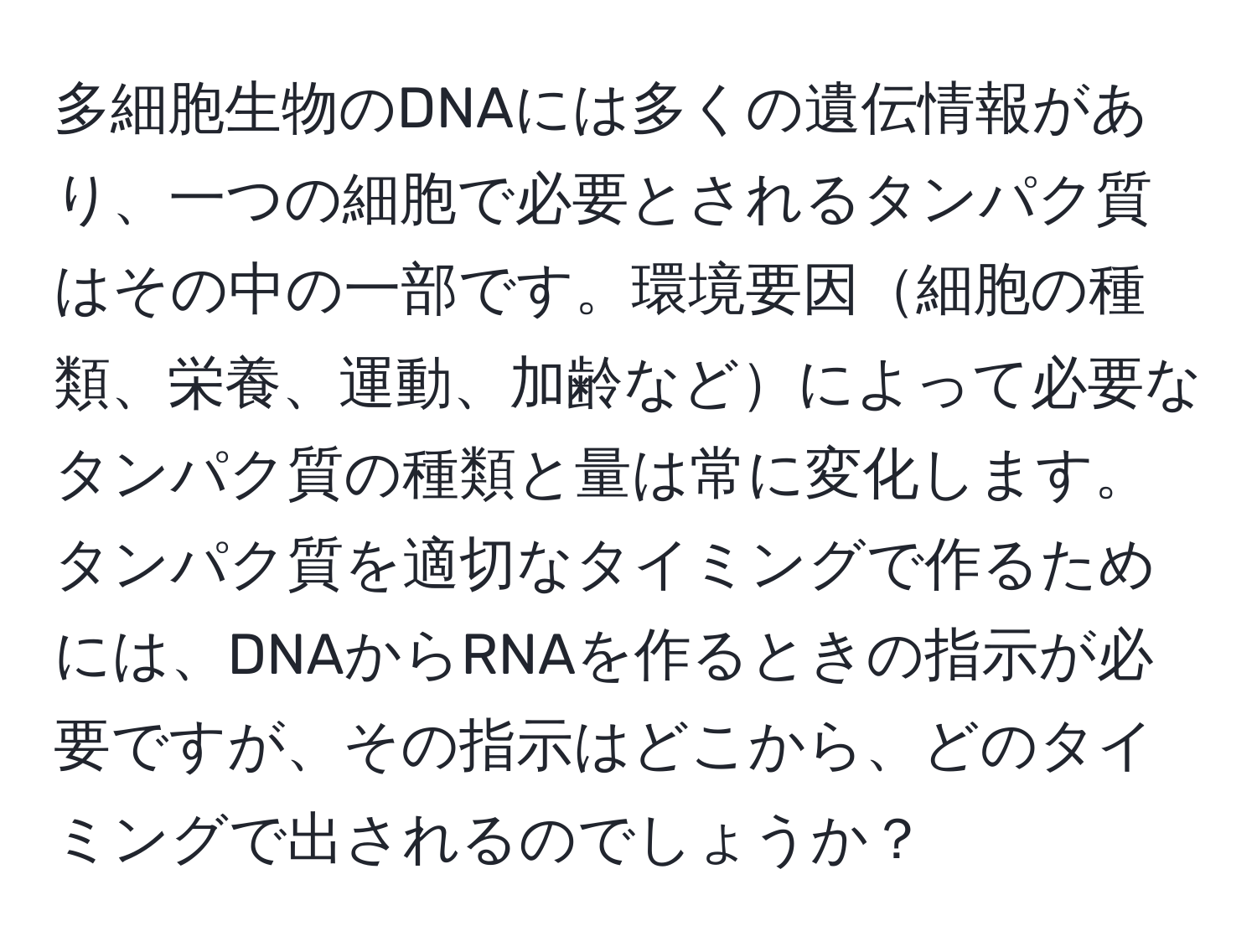 多細胞生物のDNAには多くの遺伝情報があり、一つの細胞で必要とされるタンパク質はその中の一部です。環境要因細胞の種類、栄養、運動、加齢などによって必要なタンパク質の種類と量は常に変化します。タンパク質を適切なタイミングで作るためには、DNAからRNAを作るときの指示が必要ですが、その指示はどこから、どのタイミングで出されるのでしょうか？