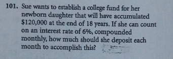 Sue wants to establish a college fund for her 
newborn daughter that will have accumulated
$120,000 at the end of 18 years. If she can count 
on an interest rate of 6%, compounded 
monthly, how much should she deposit each 
month to accomplish this?