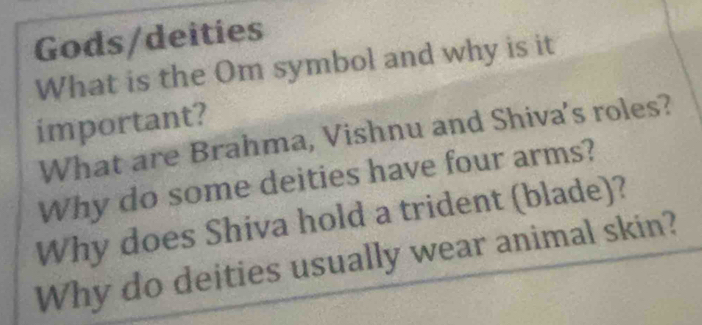 Gods/deities 
What is the Om symbol and why is it 
important? 
What are Brahma, Vishnu and Shiva's roles? 
Why do some deities have four arms? 
Why does Shiva hold a trident (blade)? 
Why do deities usually wear animal skin?