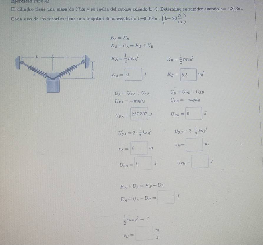 Ijercício Nro.4:
El cilindro tiene una masa de 17kg y se suelta del reposo cuando h=0 Determine su rapídez cuando h=1.363m.
Cada uno de los resortes tiene una longitud de alargada de L=0.916m.(k=80 N/m )
E_A=E_B
K_A+U_A=K_B+U_B
K_A= 1/2 mv_A^(2 K_B)= 1/2 mv_B^(2
K_A)=□ J K_B=8.5v_B^(2
U_A)=U_PA+U_SA U_B=U_PB+U_SB
U_PA=-mgh_A U_PB=-mgh_B
U_PA=227.307 U_PB=□ 0J
U_SA=2·  1/2 ks_A^(2 U_SB)=2·  1/2 ks_B^(2
s_A)=0m s_B=□ m
U_SA=□ 0J U_SB=□ J
K_A+U_A=K_B+U_B
K_A+U_A-U_B=□ J
 1/2 mv_B^(2= ?
v_B)=□  m/s 