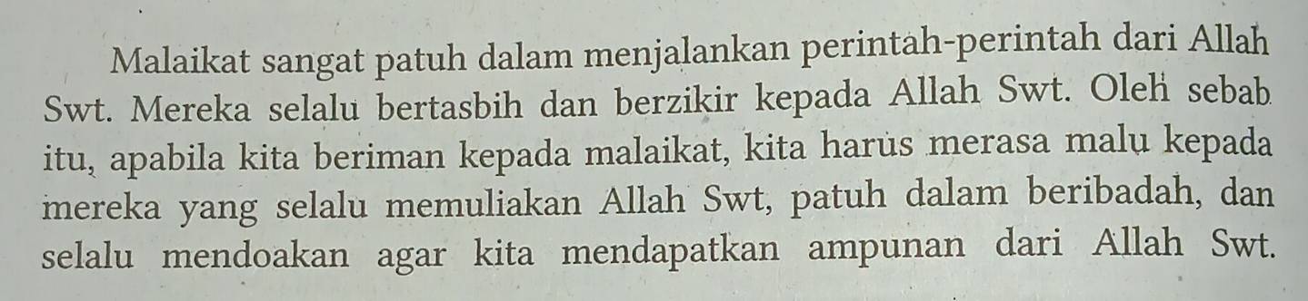 Malaikat sangat patuh dalam menjalankan perintah-perintah dari Allah 
Swt. Mereka selalu bertasbih dan berzikir kepada Allah Swt. Oleh sebab 
itu, apabila kita beriman kepada malaikat, kita harus merasa malu kepada 
mereka yang selalu memuliakan Allah Swt, patuh dalam beribadah, dan 
selalu mendoakan agar kita mendapatkan ampunan dari Allah Swt.