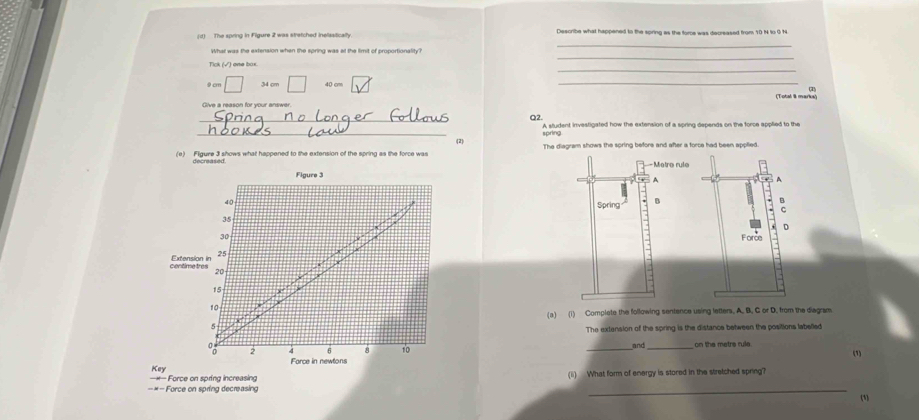 Describe what happened to the spring as the force was decreased from 10 N to 0 N
_ 
What was the extension when the spring was at the fimit of proportionality? 
_ 
_
9cm □ 34 cm □ 40 cm
(Total 8 mun 
Give a reason for your answer. 
_ 
Q2. 
A student investigated how the extension of a spring depends on the force applied to the 
_(2) spring 
(e) Figure 3 shows what happened to the extension of the spring as the force was 
decreased 
Flaure 3
40
35
30
centimetres Extension in 25
20
15
10
* 
(a) (i) Complete the following sentence using letters. A. B. C or D. from the diagram. 
5 
The extension of the spring is the distance between the positions labelled 
and
2 4 6 8 10 __on the metre rula 
(1) 
Force in newtons 
-M Key 
Force on spring increasing (ii) What form of energy is stored in the stretched spring? 
== = Force on spring decreasing _(1)