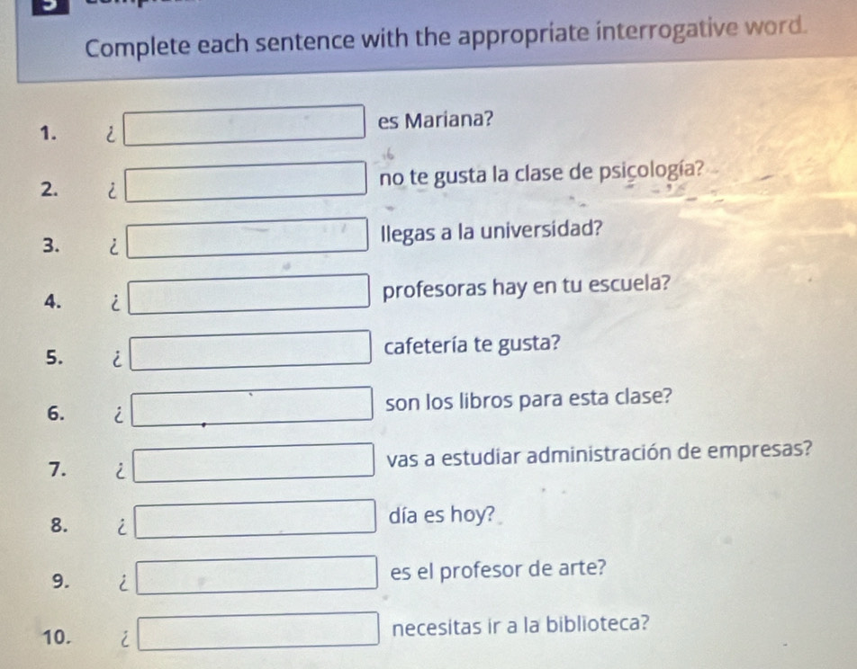 Complete each sentence with the appropriate interrogative word. 
1. i □ es Mariana? 
2. i □ no te gusta la clase de psiçología? 
3. i □ llegas a la universidad? 
4. i □ profesoras hay en tu escuela? 
5. i □ cafetería te gusta? 
6. i □ son los libros para esta clase? 
7. i □ vas a estudiar administración de empresas? 
8. i □ día es hoy? 
9. i □ es el profesor de arte? 
10. i □ necesitas ir a la biblioteca?