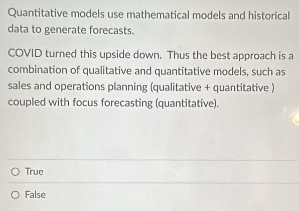 Quantitative models use mathematical models and historical
data to generate forecasts.
COVID turned this upside down. Thus the best approach is a
combination of qualitative and quantitative models, such as
sales and operations planning (qualitative + quantitative )
coupled with focus forecasting (quantitative).
True
False