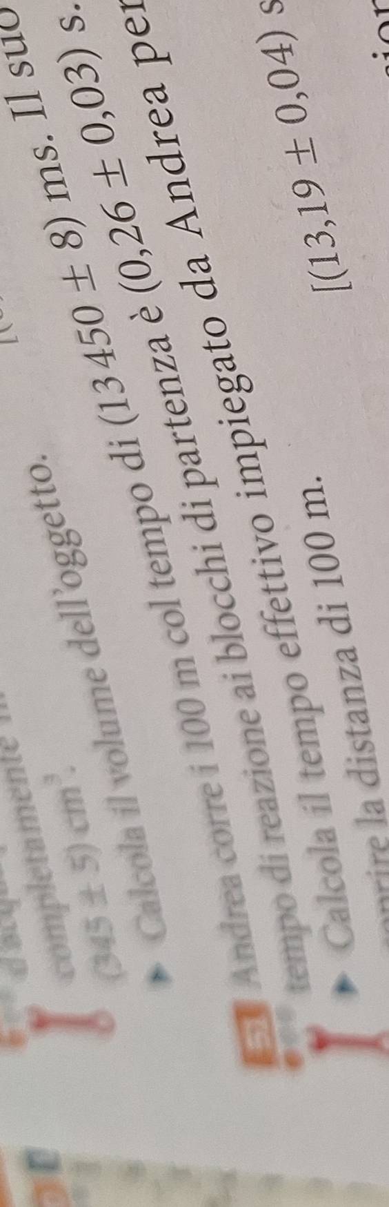 a 
completamente
(345± 5)cm^3. 
Calcola il volume dell ’oggetto 
Andrea corre i 100 m col tempo di (13450± 8)ms. Il suʊ 
tempo di reazione ai blocchi di partenza è (0,26± 0,03) S. 
Calcola íl tempo effettivo impiegato da Andrea pe
[(13,19± 0,04) S 
− √