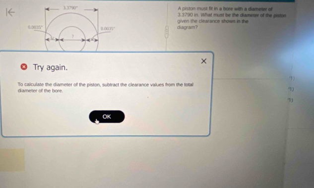 A piston must fit in a bore with a diameter of
3.3790 in. What must be the diameter of the piston
given the clearance shown in the
diagram?
X
Try again.
7)
To calculate the diameter of the piston, subtract the clearance values from the total
diameter of the bore. '1)
(1)
OK