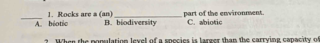 Rocks are a (an) _part of the environment.
A. biotic B. biodiversity C. abiotic
? When the population level of a species is larger than the carrying capacity of