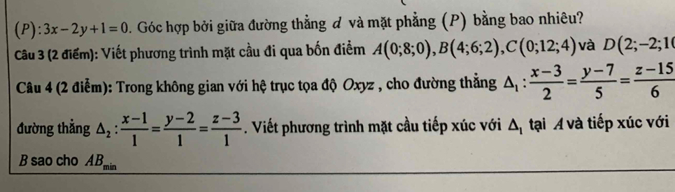 3x-2y+1=0. Góc hợp bởi giữa đường thẳng đ và mặt phẳng (P) bằng bao nhiêu? 
Câu 3 (2 điểm): Viết phương trình mặt cầu đi qua bốn điểm A(0;8;0), B(4;6;2), C(0;12;4) và D(2;-2;10
Câu 4 (2 điễm): Trong không gian với hệ trục tọa độ Oxyz , cho đường thẳng △ _1: (x-3)/2 = (y-7)/5 = (z-15)/6 
đường thẳng △ _2: (x-1)/1 = (y-2)/1 = (z-3)/1 . Viết phương trình mặt cầu tiếp xúc với △ _1 tại Á và tiếp xúc với 
B sao cho AB_min