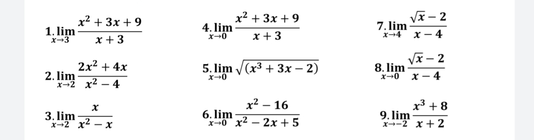 1 limlimits _xto 3 (x^2+3x+9)/x+3 
4 limlimits _xto 0 (x^2+3x+9)/x+3 
7 limlimits _xto 4 (sqrt(x)-2)/x-4 
5 
2. limlimits _xto 2 (2x^2+4x)/x^2-4  limlimits _xto 0sqrt((x^3+3x-2)) 8 limlimits _xto 0 (sqrt(x)-2)/x-4 
3 limlimits _xto 2 x/x^2-x 
6 limlimits _xto 0 (x^2-16)/x^2-2x+5 
9. limlimits _xto -2 (x^3+8)/x+2 