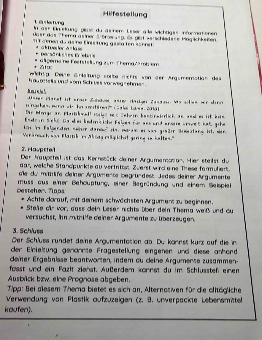 Hilfestellung
1. Einleitung
In der Einleitung gibst du deinem Leser alle wichtigen Informationen
über das Thema deiner Erörterung. Es gibt verschiedene Möglichkeiten,
mit denen du deine Einleitung gestalten kannst:
aktueller Anlass
persönliches Erlebnis
allgemeine Feststellung zum Thema/Problem
Zitat
Wichtig: Deine Einleitung sollte nichts von der Argumentation des
Hauptteils und vom Schluss vorwegnehmen.
Beispial:
,,Unser Planet ist unser Zuhause, unser einziges Zuhause. Wo sollen wir denn
hingehen, wenn wir ihn zerstören?'' (Dalai Lama, 2018)
Die Menge an Plastikmüll steigt seit Jahren kontinuierlich an und es ist kein
Ende in Sicht. Da dies bedenkliche Folgen für uns und unsere Umwelt hat, gehe
ich im Folgenden näher darauf ein, warum es von großer Bedeutung ist, den
Verbrauch von Plastik im Alltag möglichst gering zu halten.''
2. Hauptteil
Der Hauptteil ist das Kernstück deiner Argumentation. Hier stellst du
dar, welche Standpunkte du vertrittst. Zuerst wird eine These formuliert,
die du mithilfe deiner Argumente begründest. Jedes deiner Argumente
muss aus einer Behauptung, einer Begründung und einem Beispiel
bestehen. Tipps:
Achte darauf, mit deinem schwächsten Argument zu beginnen.
Stelle dir vor, dass dein Leser nichts über dein Thema weiß und du
versuchst, ihn mithilfe deiner Argumente zu überzeugen.
3. Schluss
Der Schluss rundet deine Argumentation ab. Du kannst kurz auf die in
der Einleitung genannte Fragestellung eingehen und diese anhand
deiner Ergebnisse beantworten, indem du deine Argumente zusammen-
fasst und ein Fazit ziehst. Außerdem kannst du im Schlussteil einen
Ausblick bzw. eine Prognose abgeben.
Tipp: Bei diesem Thema bietet es sich an, Alternativen für die alltägliche
Verwendung von Plastik aufzuzeigen (z. B. unverpackte Lebensmittel
kaufen).