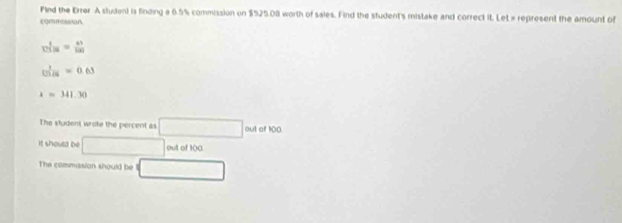 Find the Errer A student is finding a 6.5% commission on $525.08 worth of sales. Find the student's mistake and correct it. Let x represent the amount of 
commusion
vel_18= 63/100 
 1/123=06 =0.63
x=341.30
The student wrote the percent as □ outof100. 
It should be □ out of 100
The commission should be (□