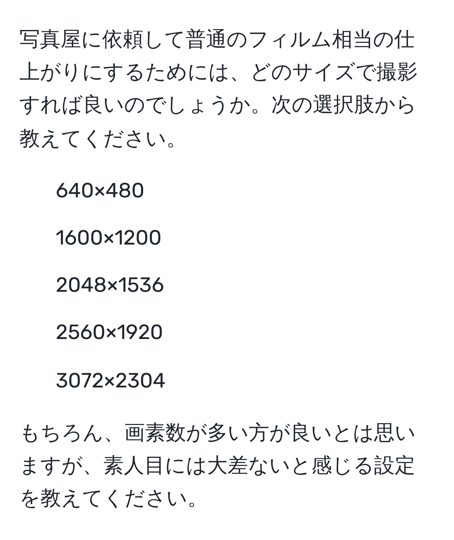 写真屋に依頼して普通のフィルム相当の仕上がりにするためには、どのサイズで撮影すれば良いのでしょうか。次の選択肢から教えてください。  
- 640×480  
- 1600×1200  
- 2048×1536  
- 2560×1920  
- 3072×2304  

もちろん、画素数が多い方が良いとは思いますが、素人目には大差ないと感じる設定を教えてください。