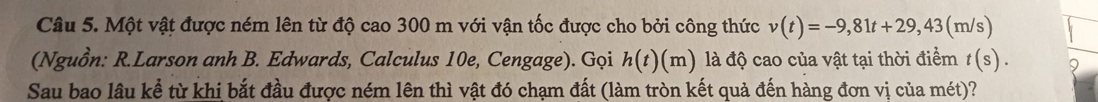 Một vật được ném lên từ độ cao 300 m với vận tốc được cho bởi công thức v(t)=-9,81t+29,43 (m /s) 
(Nguồn: R.Larson anh B. Edwards, Calculus 10e, Cengage). Gọi h(t)(m) độ cao của vật tại thời điểm t(s). 
Sau bao lâu kể từ khị bắt đầu được ném lên thì vật đó chạm đất (làm tròn kết quả đến hàng đơn vị của mét)?