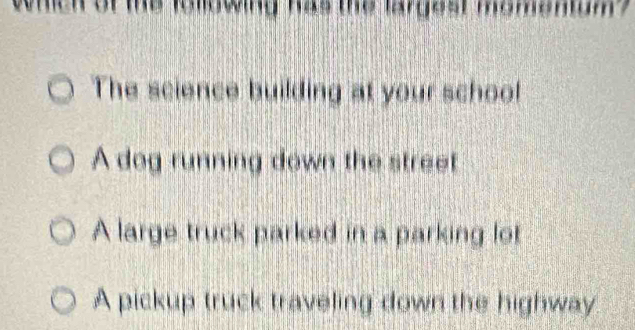 whch of me iollowing has the largest momenump
The science building at your school
A dog running down the street
A large truck parked in a parking lot
A pickup truck traveling down the highway