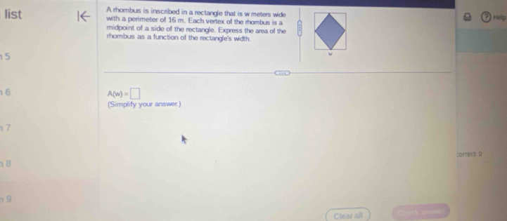 A rhombus is inscribed in a rectangle that is w meters wide Help 
list with a perimeter of 16 m. Each vertex of the rhombus is a 
midpoint of a side of the rectangle. Express the area of the 
rhombus as a function of the rectangle's width.
5
w
6
A(w)=□
(Simplify your answer.)
17
correct: 0
8
n 9
Clear all