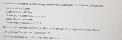 Situation - An irrigation canal with trapezoidal cross-sections has the following dimensions: 
Bottom width =250m
Depth of water =0.90m
Side slope =1.5 honizontal to vertical 
Slope of canal bed =0.001
Coefficient of roughness =0.025
The canal will serve clay-leam Riceland for which the duty of water per hectare in 3 liters/sec. 
Use Manning's formula: v=1/nR^(wedge)2/3S^(wedge)1/2
Determine the hydraulic radius of the canal in meters.