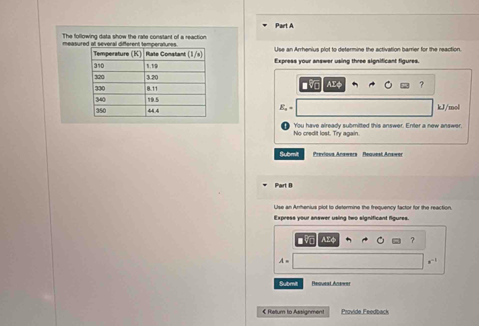 The following data show the rate constant of a reaction 
measured at several different temperatures. 
Use an Arrhenius plot to determine the activation barrier for the reaction. 
Express your answer using three significant figures.
Asumlimits phi
?
E_a=
kJ/mol
You have already submitted this answer. Enter a new answer. 
No credit lost. Try again. 
Submit Previous Answers Request Answer 
Part B 
Use an Arrhenius plot to determine the frequency factor for the reaction. 
Express your answer using two significant figures.
AΣφ
?
A=
Submit Request Answer 
《 Return to Assignment Provide Feedback