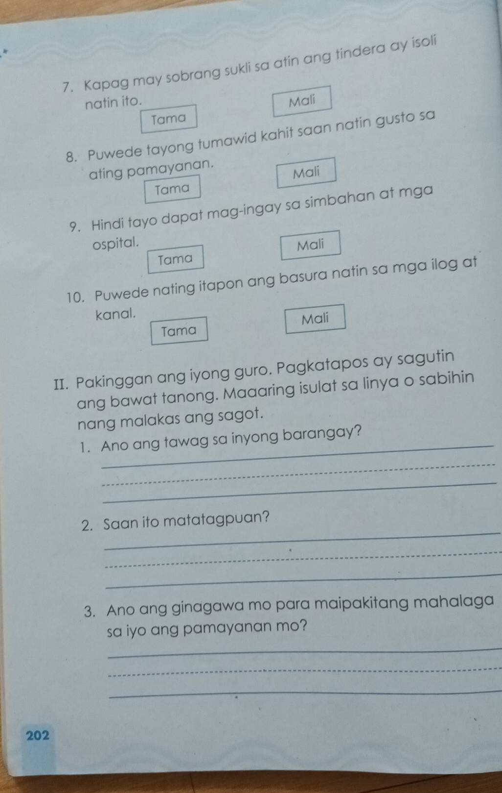 Kapag may sobrang sukli sa atin ang tindera ay isoli
natin ito. Mali
Tama
8. Puwede tayong tumawid kahit saan natin gusto sa
ating pamayanan.
Mali
Tama
9. Hindi tayo dapat mag-ingay sa simbahan at mga
ospital. Mali
Tama
10. Puwede nating itapon ang basura natin sa mga ilog at
kanal.
Mali
Tama
II. Pakinggan ang iyong guro. Pagkatapos ay sagutin
ang bawat tanong. Maaaring isulat sa linya o sabihin
nang malakas ang sagot.
_
1. Ano ang tawag sa inyong barangay?
_
_
_
2. Saan ito matatagpuan?
_
_
3. Ano ang ginagawa mo para maipakitang mahalaga
sa iyo ang pamayanan mo?
_
_
_
202