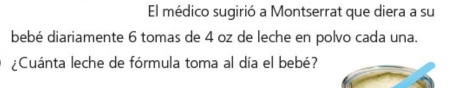 El médico sugirió a Montserrat que diera a su 
bebé diariamente 6 tomas de 4 oz de leche en polvo cada una. 
¿Cuánta leche de fórmula toma al día el bebé?