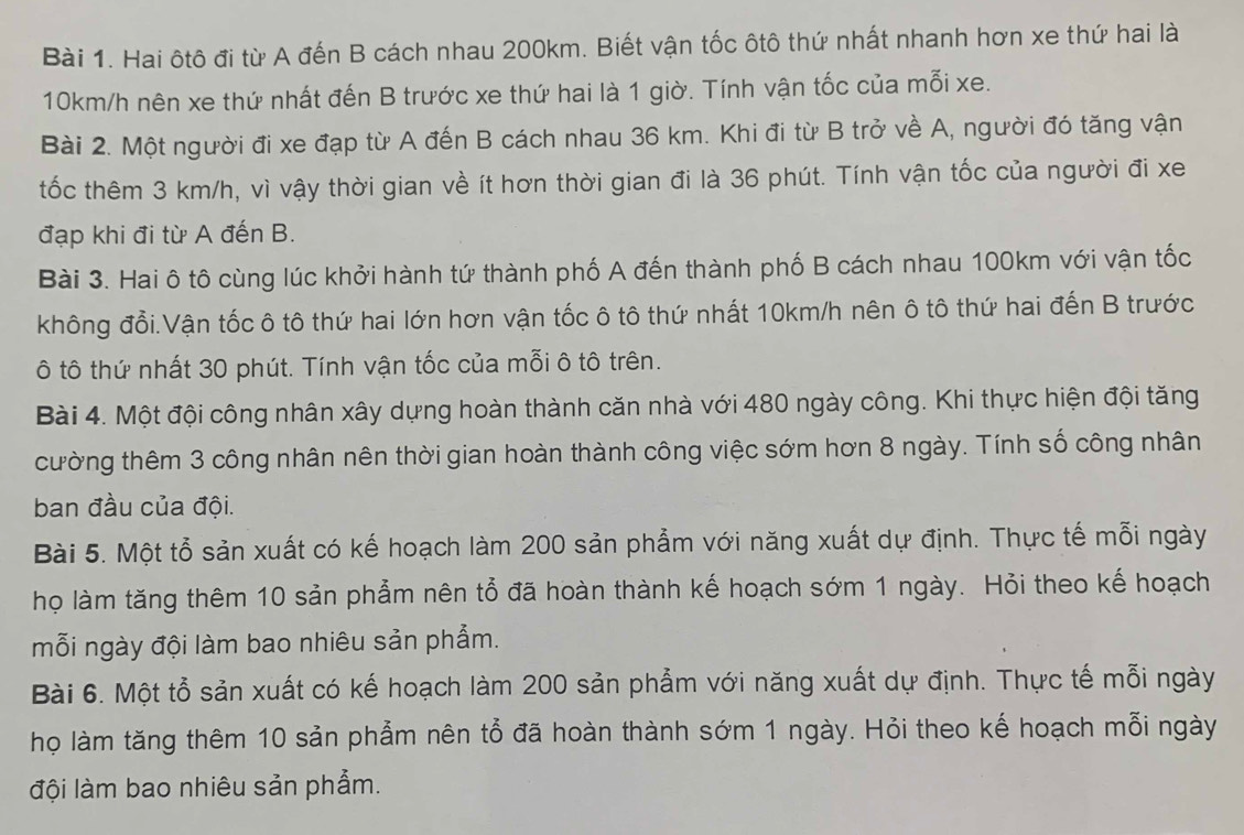 Hai ôtô đi từ A đến B cách nhau 200km. Biết vận tốc ôtô thứ nhất nhanh hơn xe thứ hai là
10km/h nên xe thứ nhất đến B trước xe thứ hai là 1 giờ. Tính vận tốc của mỗi xe.
Bài 2. Một người đi xe đạp từ A đến B cách nhau 36 km. Khi đi từ B trở về A, người đó tăng vận
tốc thêm 3 km/h, vì vậy thời gian về ít hơn thời gian đi là 36 phút. Tính vận tốc của người đi xe
đạp khi đi từ A đến B.
Bài 3. Hai ô tô cùng lúc khởi hành tứ thành phố A đến thành phố B cách nhau 100km với vận tốc
không đổi.Vận tốc ô tô thứ hai lớn hơn vận tốc ô tô thứ nhất 10km/h nên ô tô thứ hai đến B trước
ô tô thứ nhất 30 phút. Tính vận tốc của mỗi ô tô trên.
Bài 4. Một đội công nhân xây dựng hoàn thành căn nhà với 480 ngày công. Khi thực hiện đội tăng
cường thêm 3 công nhân nên thời gian hoàn thành công việc sớm hơn 8 ngày. Tính số công nhân
ban đầu của đội.
Bài 5. Một tỗ sản xuất có kế hoạch làm 200 sản phẩm với năng xuất dự định. Thực tế mỗi ngày
họ làm tăng thêm 10 sản phẩm nên tổ đã hoàn thành kế hoạch sớm 1 ngày. Hỏi theo kế hoạch
mỗi ngày đội làm bao nhiêu sản phẩm.
Bài 6. Một tỗ sản xuất có kế hoạch làm 200 sản phẩm với năng xuất dự định. Thực tế mỗi ngày
họ làm tăng thêm 10 sản phẩm nên tổ đã hoàn thành sớm 1 ngày. Hỏi theo kế hoạch mỗi ngày
đội làm bao nhiêu sản phẩm.