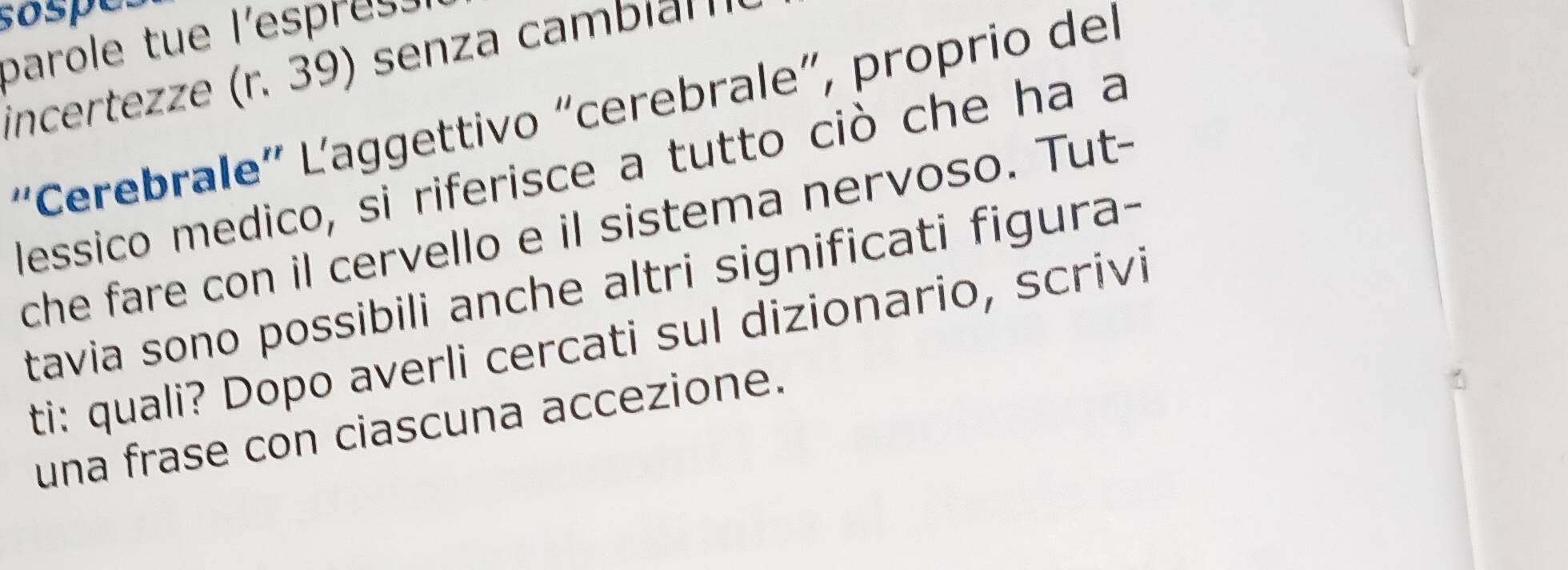 sospe. 
parole tue l'espress 
incertez ze r. senza ambin 
'Cerebrale' Laggettivo "cerebrale”, proprio del 
lessico medico, si riferisce a tutto ciò che ha a 
che fare con il cervello e il sistema nervoso. Tut- 
tavia sono possibili anche altri significati figura- 
ti: quali? Dopo averli cercati sul dizionario, scrivi 
una frase con ciascuna accezione.