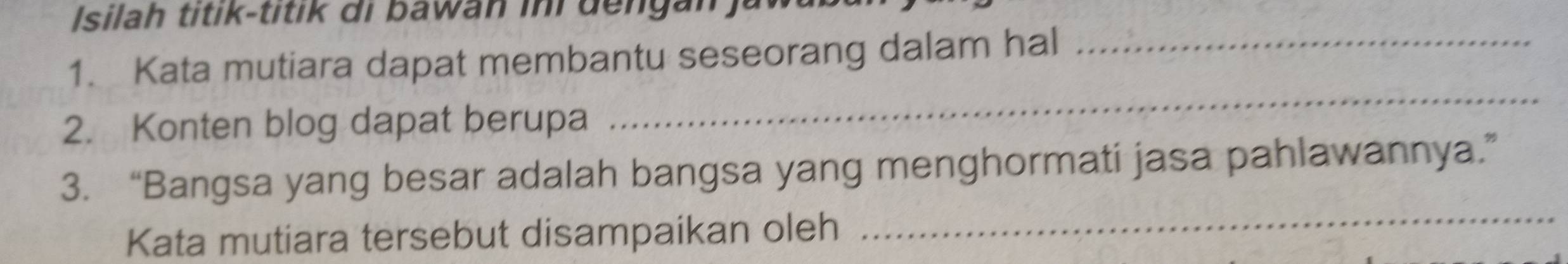 Isilah titik-titik di bawan ini dengan ) 
1. Kata mutiara dapat membantu seseorang dalam hal_ 
2. Konten blog dapat berupa 
_ 
3. “Bangsa yang besar adalah bangsa yang menghormati jasa pahlawannya.” 
Kata mutiara tersebut disampaikan oleh 
_