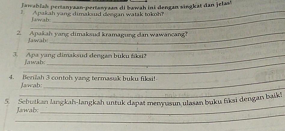 Jawablah pertanyaan-pertanyaan di bawah ini dengan singkat dan jelas! 
_ 
1. Apakah yang dimaksud dengan watak tokoh? 
Jawab: 
_ 
2. Apakah yang dimaksud kramagung dan wawancang? 
_Jawab: 
3. Apa yang dimaksud dengan buku fiksi? 
_Jawab: 
4. Berilah 3 contoh yang termasuk buku fiksi! 
_ 
Jawab: 
_ 
5. Sebutkan langkah-langkah untuk dapat menyusun ulasan buku fiksi dengan baik! 
_ 
Jawab: