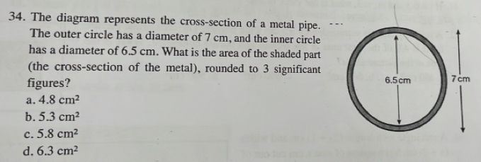 The diagram represents the cross-section of a metal pipe.
The outer circle has a diameter of 7 cm, and the inner circle
has a diameter of 6.5 cm. What is the area of the shaded part
(the cross-section of the metal), rounded to 3 significant
figures?
a. 4.8cm^2
b. 5.3cm^2
C. 5.8cm^2
d. 6.3cm^2