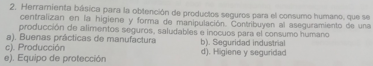 Herramienta básica para la obtención de productos seguros para el consumo humano, que se
centralizan en la higiene y forma de manipulación. Contribuyen al aseguramiento de una
producción de alimentos seguros, saludables e inocuos para el consumo humano
a). Buenas prácticas de manufactura b). Seguridad industrial
c). Producción
d). Higiene y seguridad
e). Equipo de protección