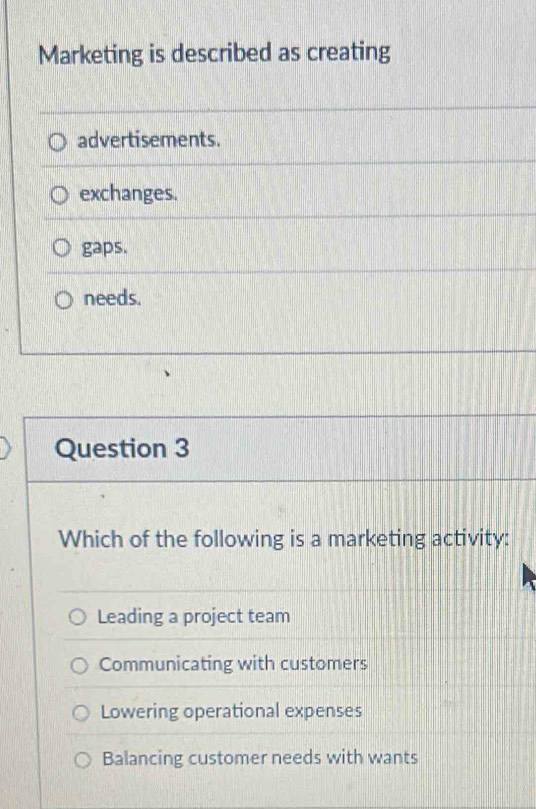 Marketing is described as creating
advertisements.
exchanges.
gaps.
needs.
Question 3
Which of the following is a marketing activity:
Leading a project team
Communicating with customers
Lowering operational expenses
Balancing customer needs with wants