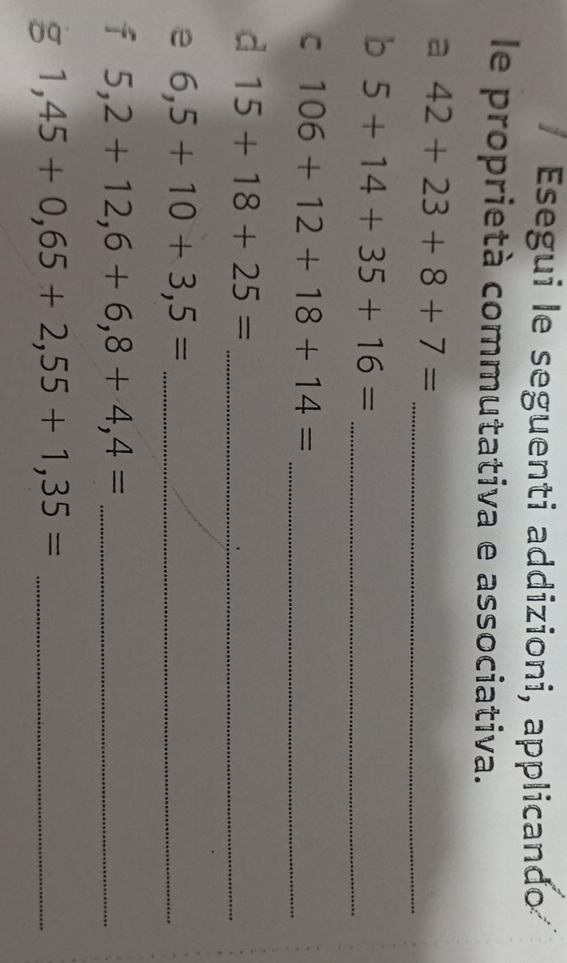 Esegui le seguenti addizioni, applicando 
le proprietà commutativa e associativa. 
_
42+23+8+7=
5+14+35+16= _ 
C 106+12+18+14= _ 
d 15+18+25= _ 
e 6,5+10+3,5= _ 
f 5,2+12,6+6,8+4,4= _ 
g 1,45+0,65+2,55+1,35= _